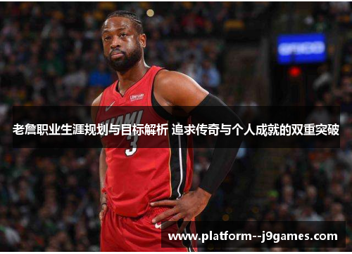 老詹职业生涯规划与目标解析 追求传奇与个人成就的双重突破