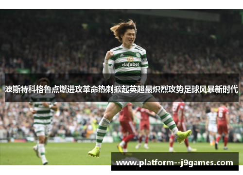 波斯特科格鲁点燃进攻革命热刺掀起英超最炽烈攻势足球风暴新时代